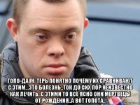  гопо-даун, терь понятно почему их сравнивают с этим...это болезнь..ток до сих пор неизвестно как лечить..с этими то всё ясно они мертвецы от рождения..а вот гопота..