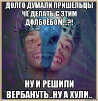 долго думали пришельцы чё делать с этим долбоёбом...?! ну и решили вербануть..ну а хули..