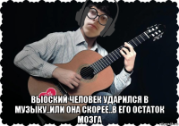  выоский человек ударился в музыку..или она скорее..в его остаток мозга