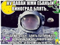 ну давай жми ёбаный виноград блять.. а куда жать то?!..- блять ты тупой что ли?! - не вынуждай нас поворачивать корабль?!.. (а почему бы и нет?!)