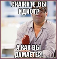 скажите..вы идиот? а как вы думаете?!