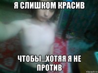 я слишком красив чтобы...хотяя я не против