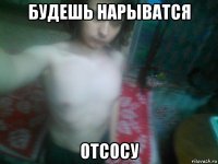 будешь нарыватся отсосу