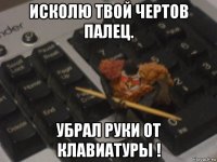 исколю твой чертов палец. убрал руки от клавиатуры !