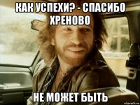 как успехи? - спасибо хреново не может быть