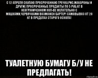 с 12 апреля скупаю просроченную гречку,рис,макароны и другие просроченные продукты по 5 руб.кг в неограниченном кол-ве желательно с мошками,червячками возможен бартер! самовывоз от 20 кг в пределах старого оскола! туалетную бумагу б/у не предлагать!