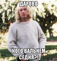 дарово кого вальнем седня?!