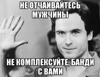 не отчаивайтесь мужчины не комплексуйте, банди с вами