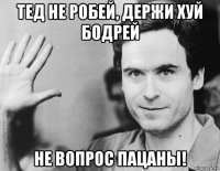 тед не робей, держи хуй бодрей не вопрос пацаны!