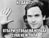 не дают? отбери, чтобы на нервах сука не играла