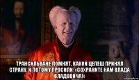  трансильване помнят, какой цепеш принял страну, и потому просили: «сохраните нам влада владовича!»