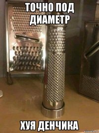 точно под диаметр хуя денчика