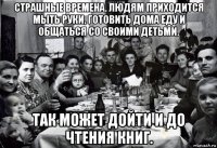 страшные времена. людям приходится мыть руки, готовить дома еду и общаться со своими детьми. так может дойти и до чтения книг.