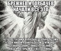 брежнев и горбачев начали все это чего претензии к володьке? только потому что он живой, а они подохли? типичные разговоры завистливых, трусливых людей, которым все все должны!