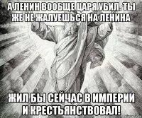 а ленин вообще царя убил. ты же не жалуешься на ленина жил бы сейчас в империи и крестьянствовал!
