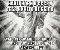 наверное и в ссср у тебя ничего не было раз ты сейчас так яростно орешь против власти, хоть и отчасти правильно орешь