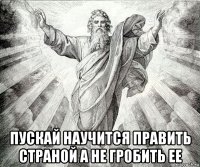  пускай научится править страной а не гробить ее