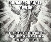 он умрет, придет другой тебе и другой не понравится. видишь - причина не в них, причина - в тебе!