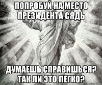 попробуй на место президента сядь думаешь справишься? так ли это легко?