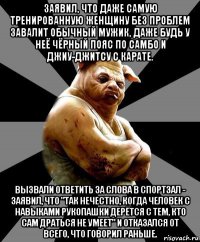 заявил, что даже самую тренированную женщину без проблем завалит обычный мужик, даже будь у неё чёрный пояс по самбо и джиу-джитсу с карате. вызвали ответить за слова в спортзал - заявил, что "так нечестно, когда человек с навыками рукопашки дерётся с тем, кто сам драться не умеет" и отказался от всего, что говорил раньше.