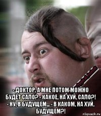  - доктор, а мне потом можно будет сало? - какое, на хуй, сало?! - ну, в будущем... - в каком, на хуй, будущем?!