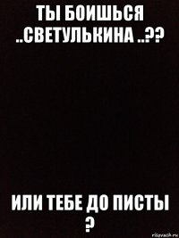 ты боишься ..светулькина ..?? или тебе до писты ?