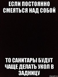 если постоянно смеяться над собой то санитары будут чаще делать укол в задницу
