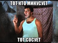 тот кто минусует тот сосует