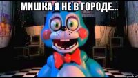 мишка я не в городе... 