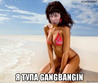 я тупа gangbangin