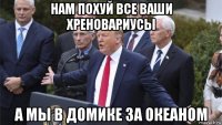 нам похуй все ваши хреновариусы а мы в домике за океаном