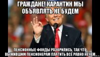 граждане! карантин мы объявлять не будем пенсионные фонды разорились, так что выжившим пенсионерам платить всё равно нечем