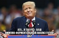  ага... я так раз - ваш иммуно-ферментальный анализ готов! да?