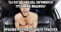 ты когда-нибудь загимался треками в машине? просмотрел последнего триггера
