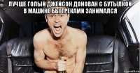лучше голый джейсон донован с бутылкой в машине бы треками занимался 