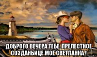  доброго вечера тебе, прелестное созданьице моё светланка !