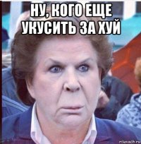 ну, кого еще укусить за хуй 
