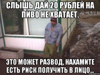 слышь дай 20 рублей на пиво не хватает. это может развод, нахамите есть риск получить в лицо...