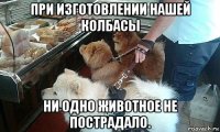 при изготовлении нашей колбасы ни одно животное не пострадало.