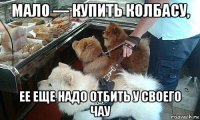 мало — купить колбасу, ее еще надо отбить у своего чау