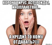 коронавирус, астероиды, инопланетяне... а кредит то кому отдавать?)))