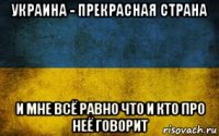 украина - прекрасная страна и мне всё равно что и кто про неё говорит