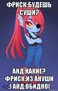 фриск:будешь суши? анд:какие? фриск:из ануши :) анд:обидно(
