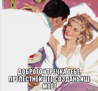  доброго утречка тебе, прелестнейшее созданьице моё !