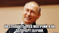  на словах ты лев могучий, а на деле черт ебучий.