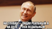  на словах — пацан реальный, а на деле — лох педальный.