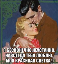  я бесконечно,неустанно, навсегда тебя люблю, моя красивая светка !