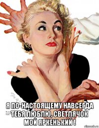  я по-настоящему навсегда тебя люблю, светлячок мой яркенький !