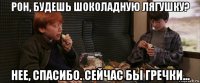 рон, будешь шоколадную лягушку? нее, спасибо. сейчас бы гречки...