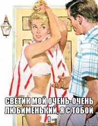  светик мой очень-очень любименький, я с тобой !